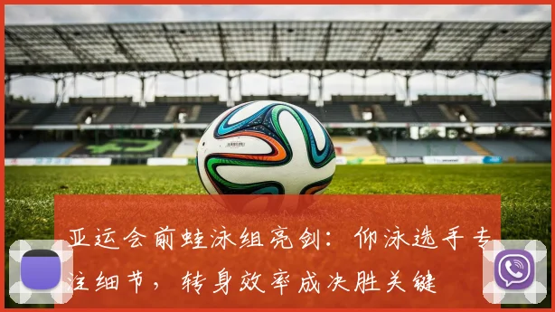 亚运会前蛙泳组亮剑：仰泳选手专注细节，转身效率成决胜关键