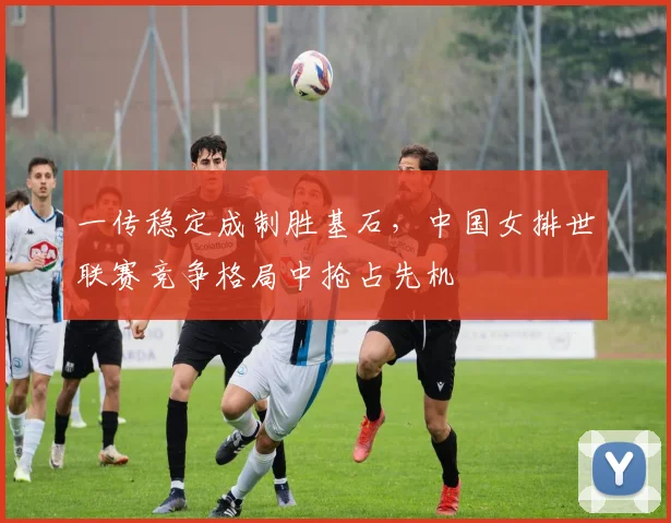一传稳定成制胜基石,中国女排世联赛竞争格局中抢占先机
