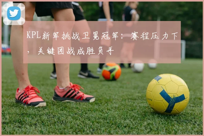 KPL新军挑战卫冕冠军:赛程压力下,关键团战成胜负手