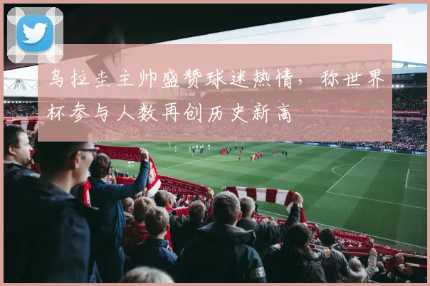 乌拉圭主帅盛赞球迷热情,称世界杯参与人数再创历史新高