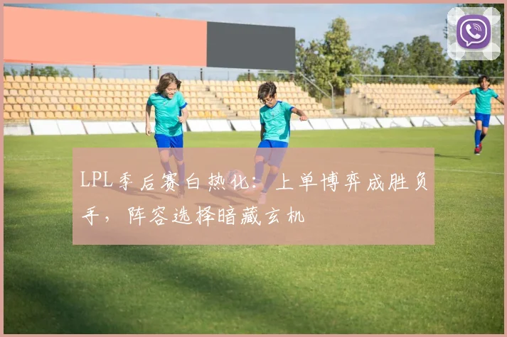 LPL季后赛白热化:上单博弈成胜负手,阵容选择暗藏玄机