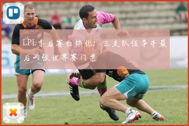 LPL季后赛白热化：三支队伍争夺最后两张世界赛门票