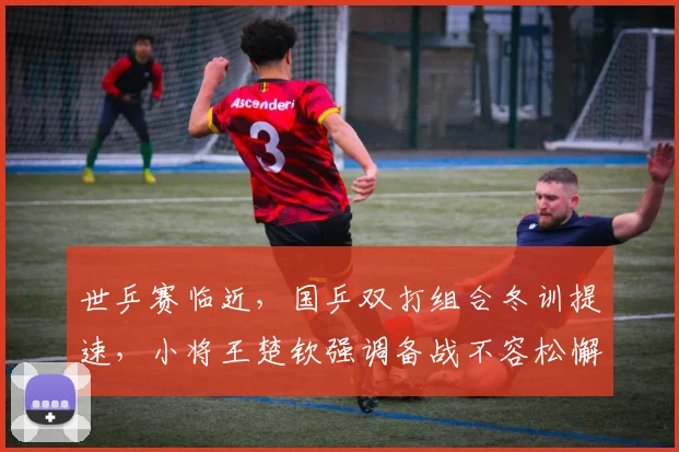 世乒赛临近,国乒双打组合冬训提速,小将王楚钦强调备战不容松懈