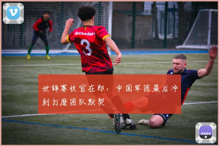世锦赛收官在即,中国军团最后冲刺打磨团队默契