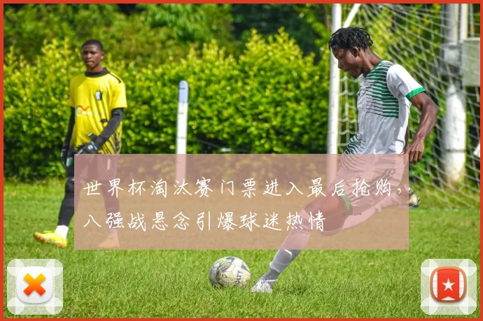 世界杯淘汰赛门票进入最后抢购，八强战悬念引爆球迷热情