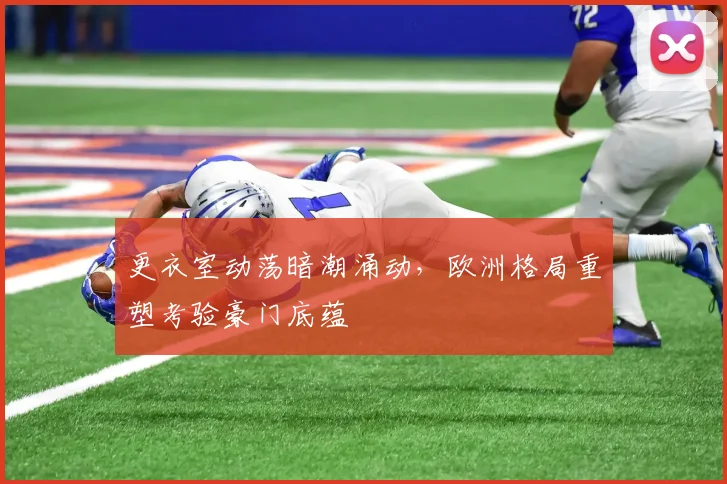 更衣室动荡暗潮涌动,欧洲格局重塑考验豪门底蕴