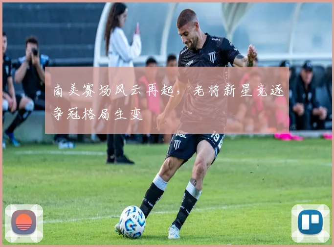 南美赛场风云再起，老将新星竞逐争冠格局生变