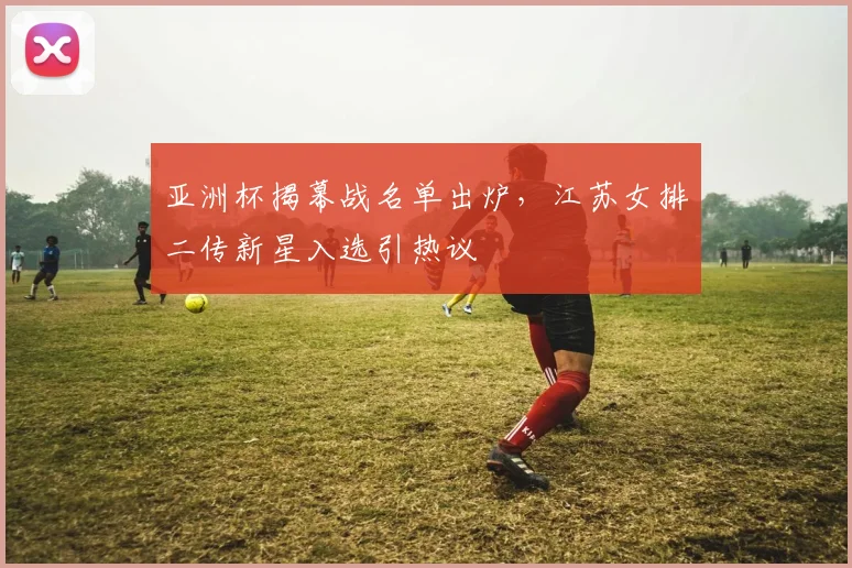 亚洲杯揭幕战名单出炉,江苏女排二传新星入选引热议