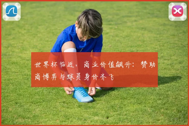 世界杯临近，商业价值飙升：赞助商博弈与球员身价齐飞