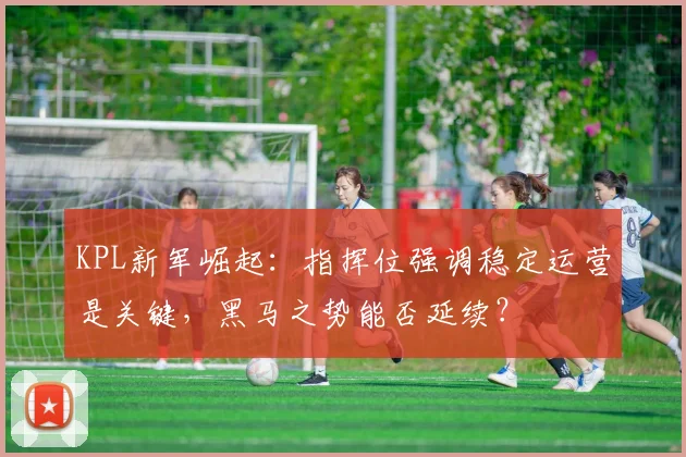 KPL新军崛起:指挥位强调稳定运营是关键,黑马之势能否延续?