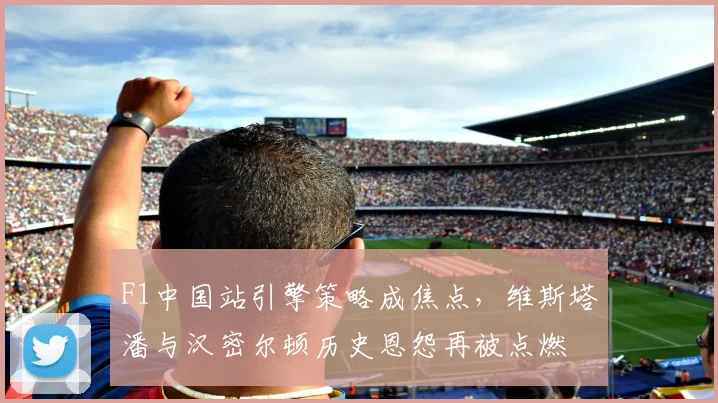 F1中国站引擎策略成焦点,维斯塔潘与汉密尔顿历史恩怨再被点燃