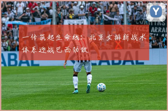 一传筑起生命线：北京女排新战术体系迎战巴西劲敌