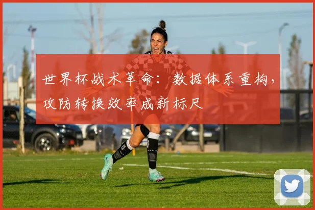 世界杯战术革命:数据体系重构,攻防转换效率成新标尺