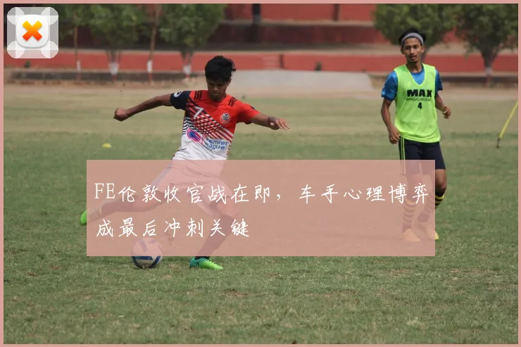 FE伦敦收官战在即,车手心理博弈成最后冲刺关键