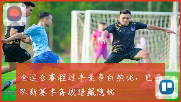 全运会赛程过半竞争白热化，巴西队新赛季备战暗藏隐忧