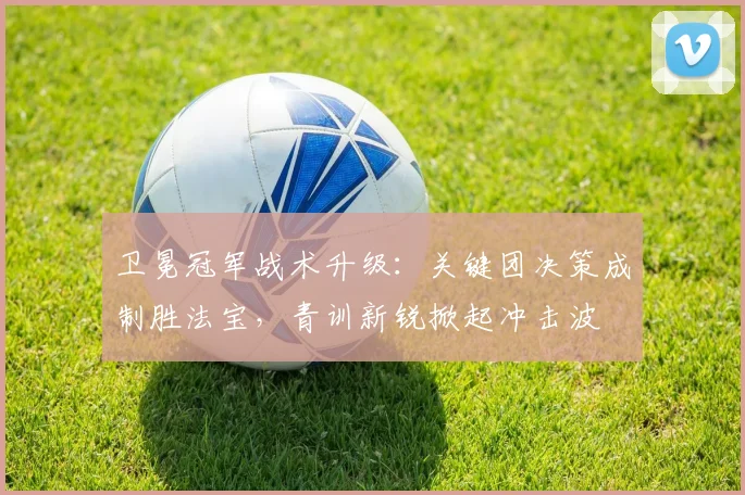 卫冕冠军战术升级:关键团决策成制胜法宝,青训新锐掀起冲击波