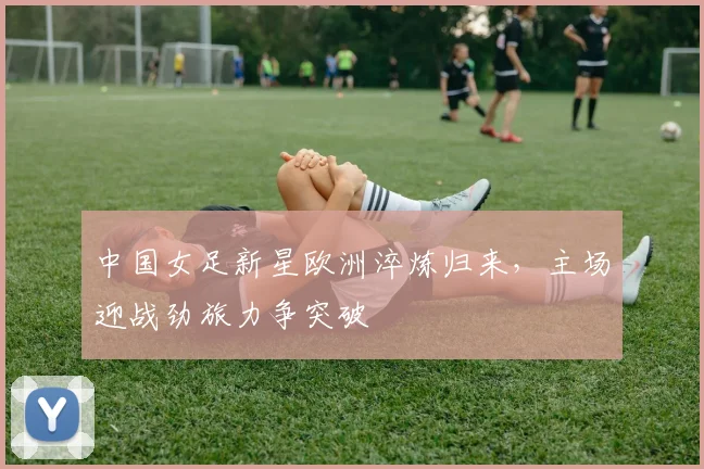 中国女足新星欧洲淬炼归来,主场迎战劲旅力争突破