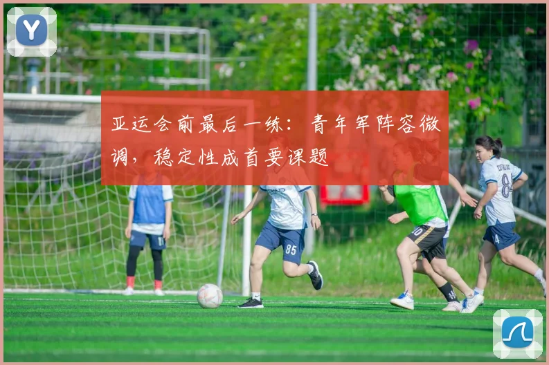 亚运会前最后一练：青年军阵容微调，稳定性成首要课题 - 2026世界杯