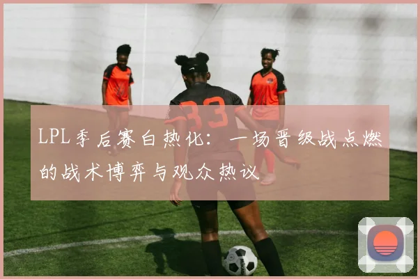 LPL季后赛白热化:一场晋级战点燃的战术博弈与观众热议