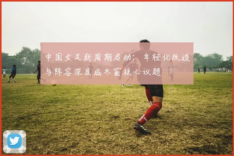 中国女足新周期启动:年轻化改造与阵容深度成冬窗核心议题