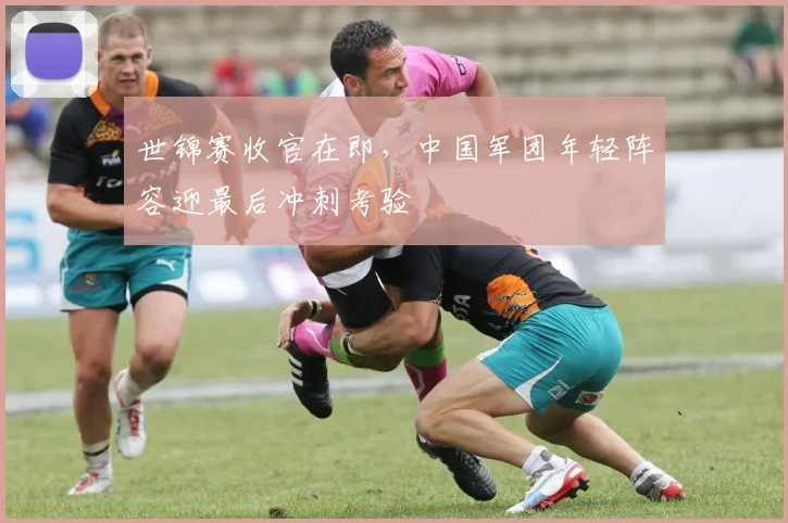 世锦赛收官在即,中国军团年轻阵容迎最后冲刺考验