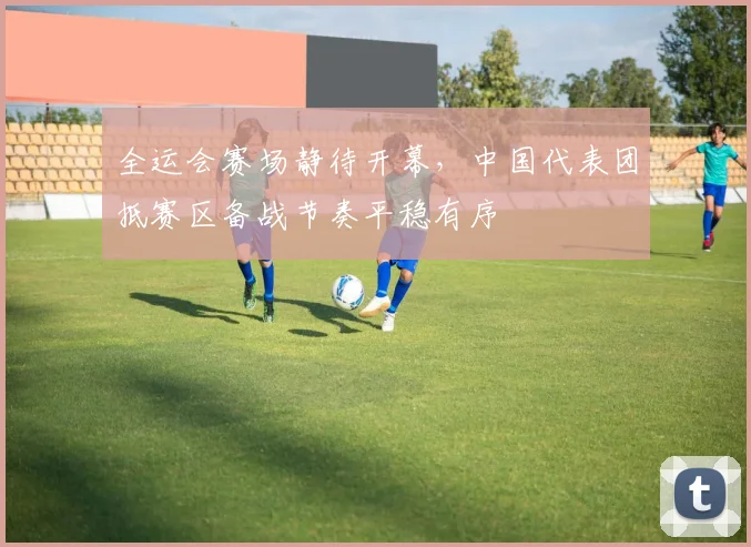 全运会赛场静待开幕，中国代表团抵赛区备战节奏平稳有序 - 2026世界杯