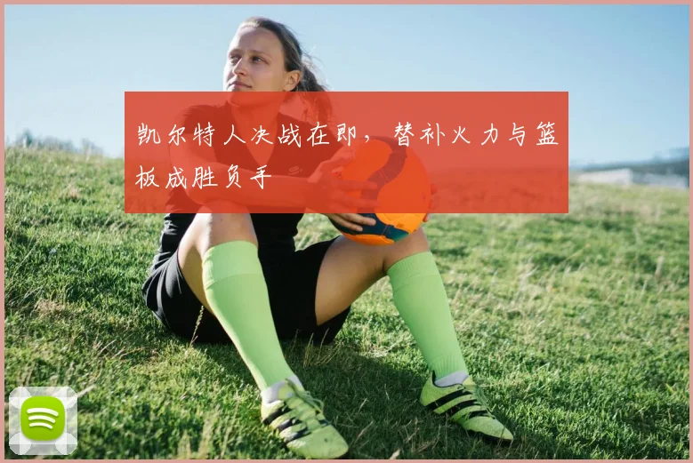 凯尔特人决战在即，替补火力与篮板成胜负手
