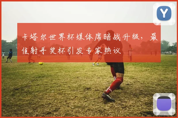 卡塔尔世界杯媒体席暗战升级,最佳射手奖杯引发专家热议
