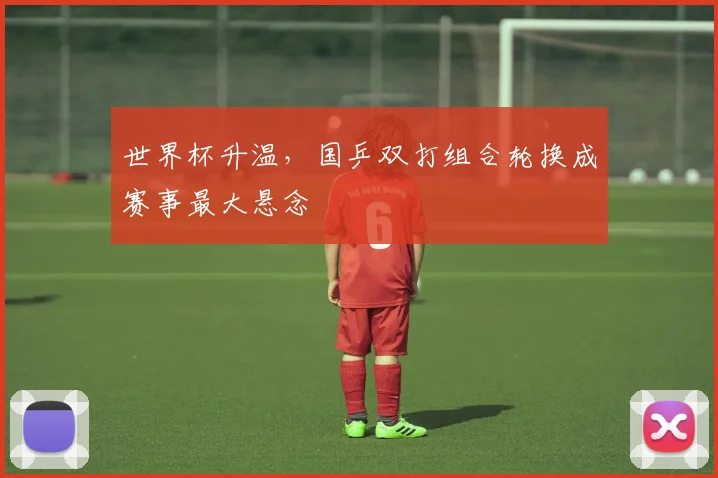 世界杯升温,国乒双打组合轮换成赛事最大悬念