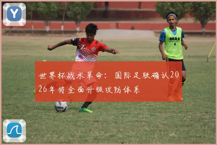 世界杯战术革命:国际足联确认2026年将全面升级攻防体系