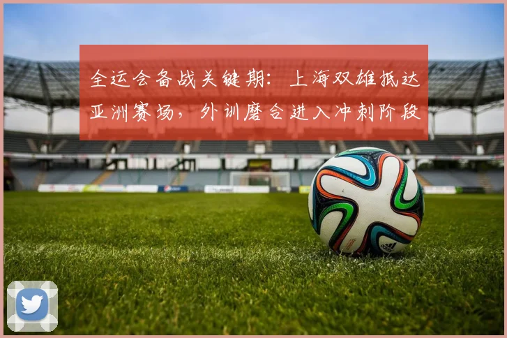 全运会备战关键期:上海双雄抵达亚洲赛场,外训磨合进入冲刺阶段