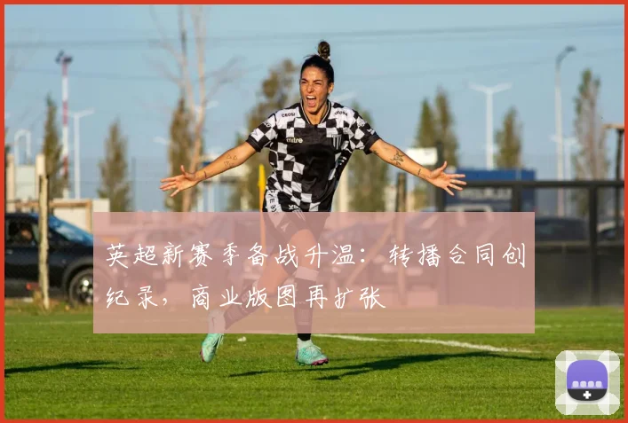 英超新赛季备战升温:转播合同创纪录,商业版图再扩张