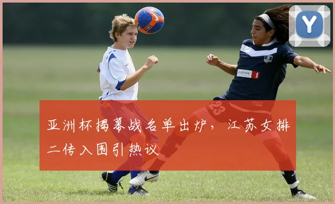 亚洲杯揭幕战名单出炉，江苏女排二传入围引热议 - 2026世界杯