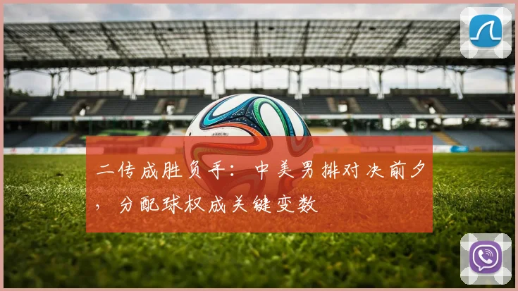 二传成胜负手:中美男排对决前夕,分配球权成关键变数