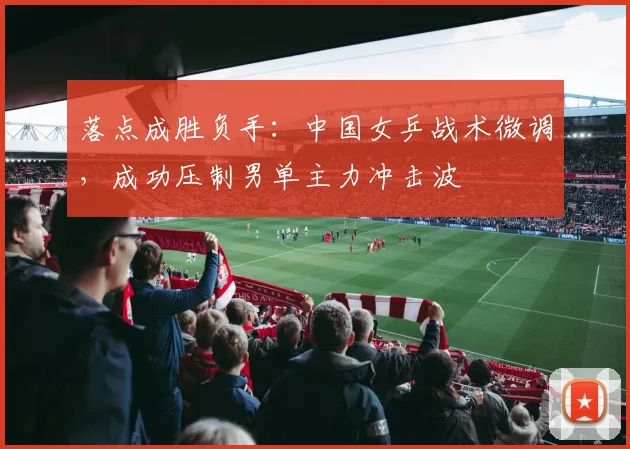 落点成胜负手:中国女乒战术微调,成功压制男单主力冲击波
