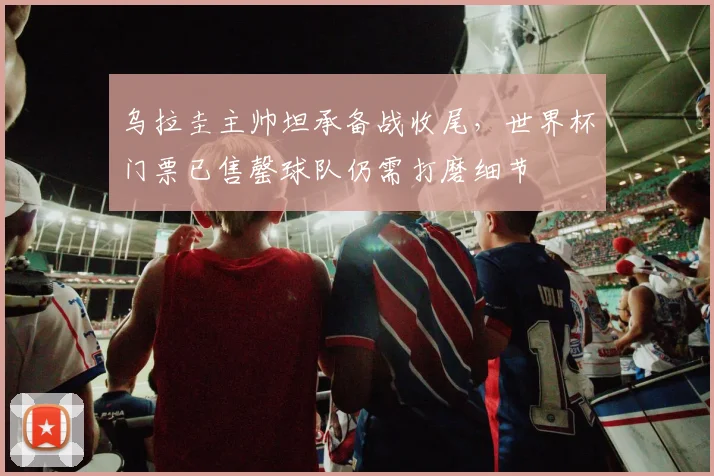 乌拉圭主帅坦承备战收尾,世界杯门票已售罄球队仍需打磨细节