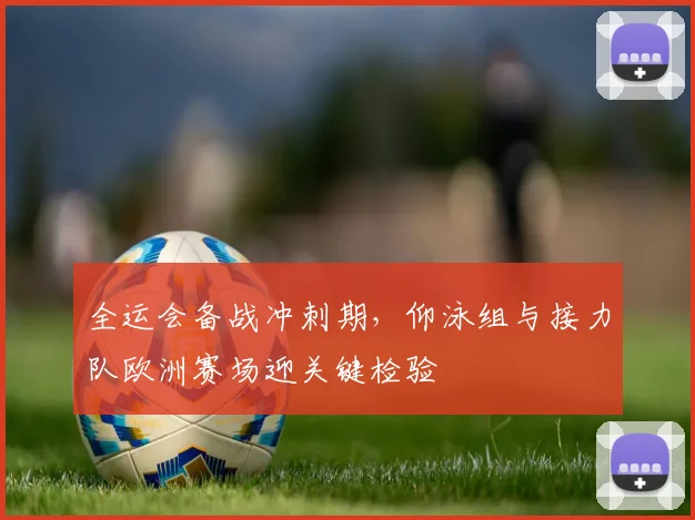 全运会备战冲刺期，仰泳组与接力队欧洲赛场迎关键检验 - 2026世界杯