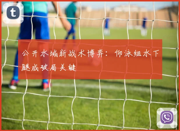 公开水域新战术博弈:仰泳组水下腿成破局关键