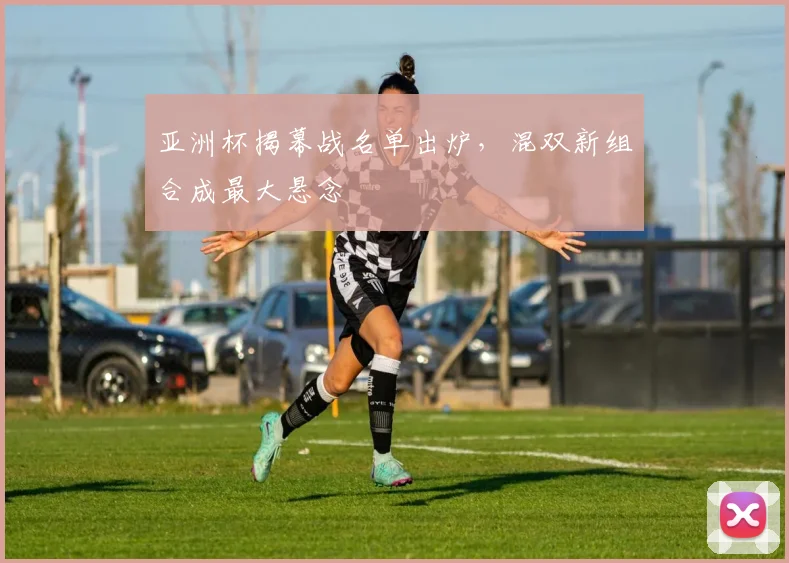亚洲杯揭幕战名单出炉，混双新组合成最大悬念 - 2026世界杯