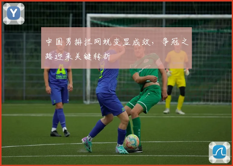 中国男排拦网蜕变显成效，争冠之路迎来关键转折