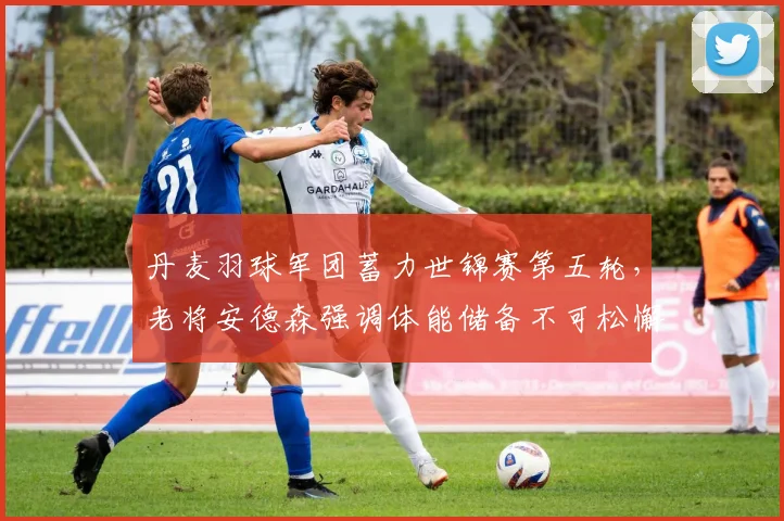 丹麦羽球军团蓄力世锦赛第五轮,老将安德森强调体能储备不可松懈