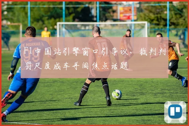 F1中国站引擎窗口引争议,裁判判罚尺度成车手间焦点话题