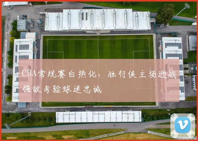 CBA常规赛白热化,独行侠主场迎战强敌考验球迷忠诚