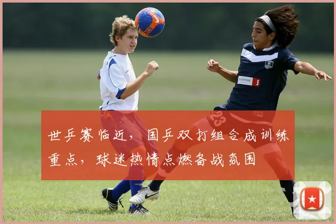 世乒赛临近，国乒双打组合成训练重点，球迷热情点燃备战氛围