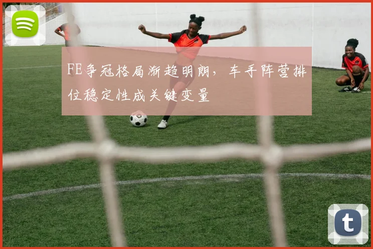 FE争冠格局渐趋明朗,车手阵营排位稳定性成关键变量