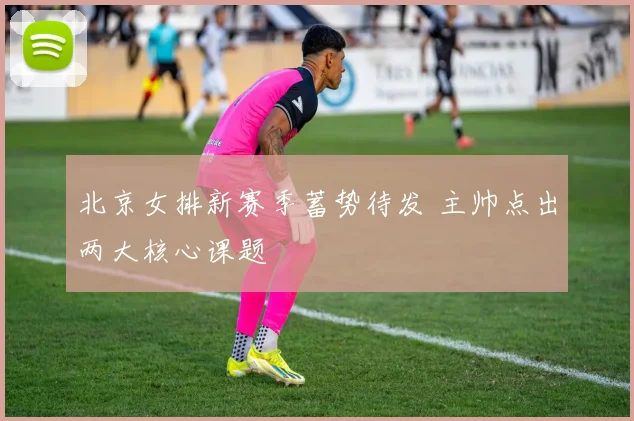 北京女排新赛季蓄势待发 主帅点出两大核心课题 - 2026世界杯