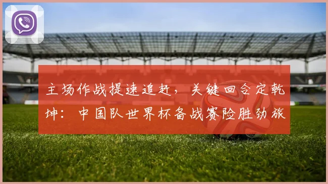 主场作战提速追赶,关键回合定乾坤:中国队世界杯备战赛险胜劲旅
