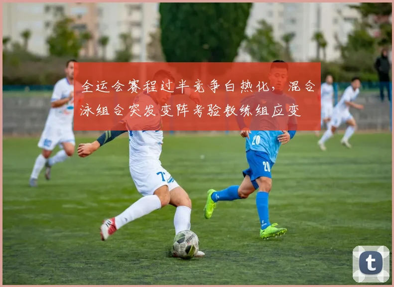全运会赛程过半竞争白热化,混合泳组合突发变阵考验教练组应变
