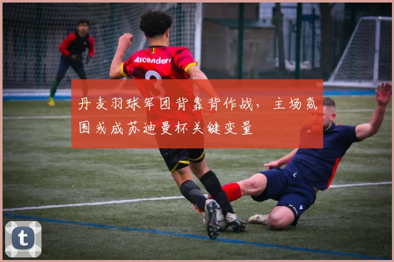 丹麦羽球军团背靠背作战,主场氛围或成苏迪曼杯关键变量
