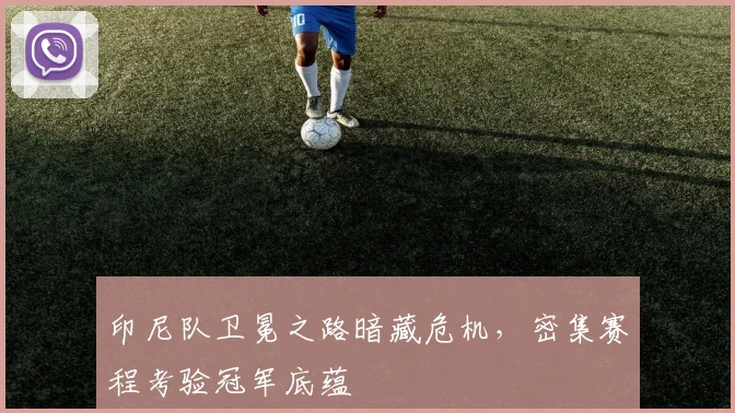 印尼队卫冕之路暗藏危机,密集赛程考验冠军底蕴